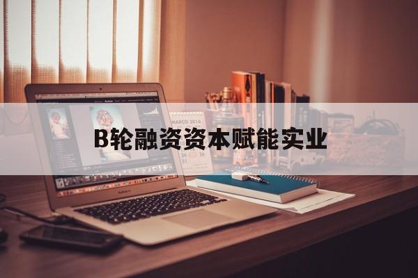 阳泉市B轮融资资本赋能实业(b轮融资公司值得工作吗)