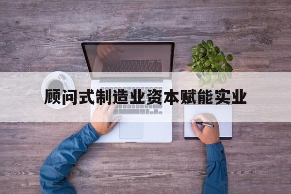 阳泉市关于顾问式制造业资本赋能实业的信息