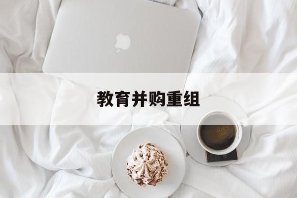 阳泉市教育并购重组(近年并购重组经典案例)